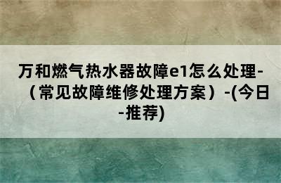 万和燃气热水器故障e1怎么处理-（常见故障维修处理方案）-(今日-推荐)