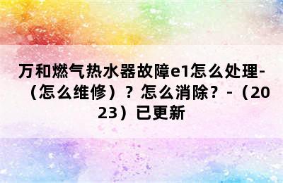 万和燃气热水器故障e1怎么处理-（怎么维修）？怎么消除？-（2023）已更新