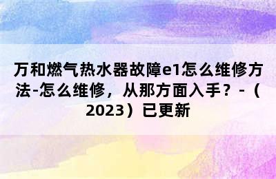 万和燃气热水器故障e1怎么维修方法-怎么维修，从那方面入手？-（2023）已更新