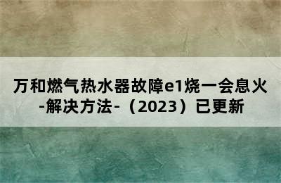 万和燃气热水器故障e1烧一会息火-解决方法-（2023）已更新