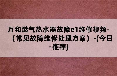 万和燃气热水器故障e1维修视频-（常见故障维修处理方案）-(今日-推荐)