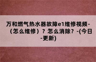 万和燃气热水器故障e1维修视频-（怎么维修）？怎么消除？-(今日-更新)