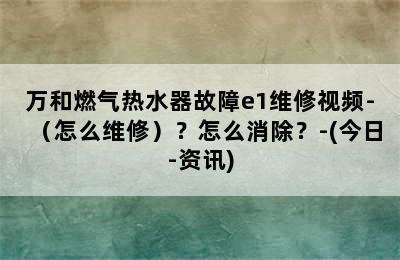 万和燃气热水器故障e1维修视频-（怎么维修）？怎么消除？-(今日-资讯)