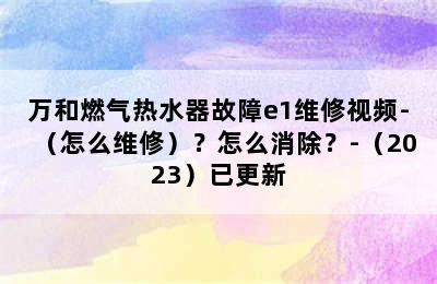 万和燃气热水器故障e1维修视频-（怎么维修）？怎么消除？-（2023）已更新