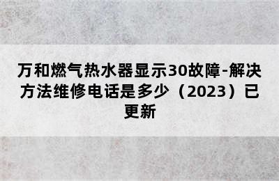 万和燃气热水器显示30故障-解决方法维修电话是多少（2023）已更新