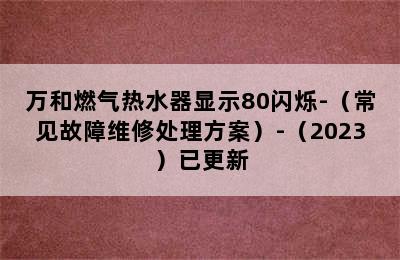 万和燃气热水器显示80闪烁-（常见故障维修处理方案）-（2023）已更新