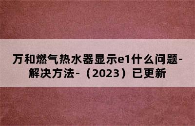 万和燃气热水器显示e1什么问题-解决方法-（2023）已更新