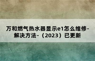 万和燃气热水器显示e1怎么维修-解决方法-（2023）已更新