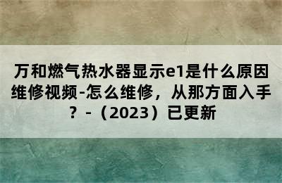 万和燃气热水器显示e1是什么原因维修视频-怎么维修，从那方面入手？-（2023）已更新