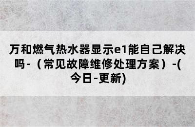 万和燃气热水器显示e1能自己解决吗-（常见故障维修处理方案）-(今日-更新)