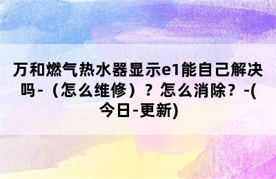 万和燃气热水器显示e1能自己解决吗-（怎么维修）？怎么消除？-(今日-更新)