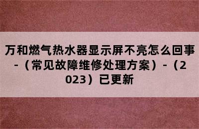 万和燃气热水器显示屏不亮怎么回事-（常见故障维修处理方案）-（2023）已更新