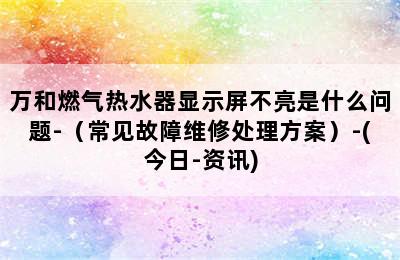 万和燃气热水器显示屏不亮是什么问题-（常见故障维修处理方案）-(今日-资讯)