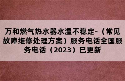 万和燃气热水器水温不稳定-（常见故障维修处理方案）服务电话全国服务电话（2023）已更新