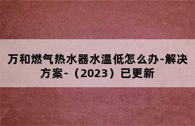 万和燃气热水器水温低怎么办-解决方案-（2023）已更新