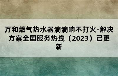 万和燃气热水器滴滴响不打火-解决方案全国服务热线（2023）已更新