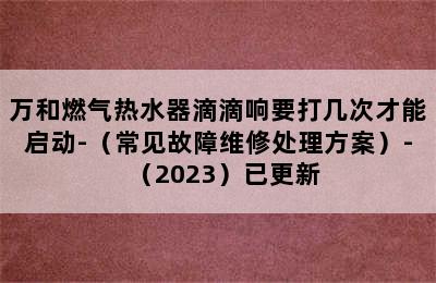 万和燃气热水器滴滴响要打几次才能启动-（常见故障维修处理方案）-（2023）已更新