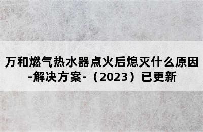 万和燃气热水器点火后熄灭什么原因-解决方案-（2023）已更新