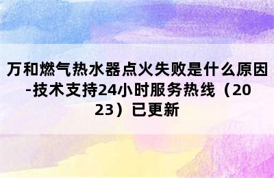 万和燃气热水器点火失败是什么原因-技术支持24小时服务热线（2023）已更新