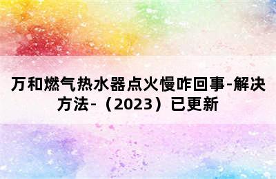 万和燃气热水器点火慢咋回事-解决方法-（2023）已更新