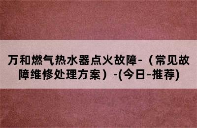 万和燃气热水器点火故障-（常见故障维修处理方案）-(今日-推荐)