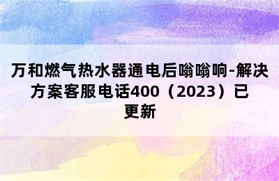 万和燃气热水器通电后嗡嗡响-解决方案客服电话400（2023）已更新