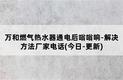 万和燃气热水器通电后嗡嗡响-解决方法厂家电话(今日-更新)