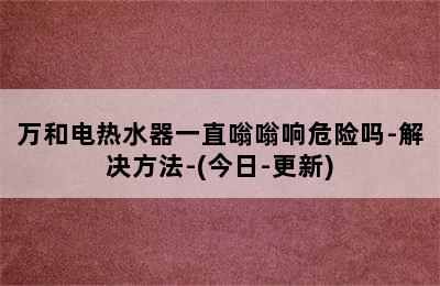 万和电热水器一直嗡嗡响危险吗-解决方法-(今日-更新)