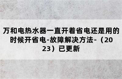 万和电热水器一直开着省电还是用的时候开省电-故障解决方法-（2023）已更新