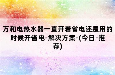 万和电热水器一直开着省电还是用的时候开省电-解决方案-(今日-推荐)