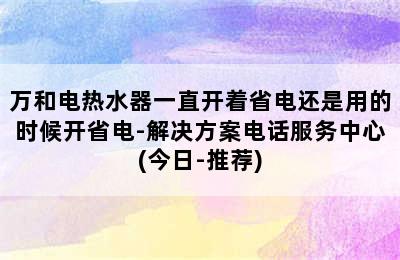 万和电热水器一直开着省电还是用的时候开省电-解决方案电话服务中心(今日-推荐)