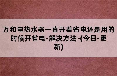 万和电热水器一直开着省电还是用的时候开省电-解决方法-(今日-更新)