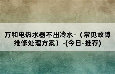 万和电热水器不出冷水-（常见故障维修处理方案）-(今日-推荐)