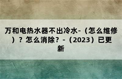 万和电热水器不出冷水-（怎么维修）？怎么消除？-（2023）已更新