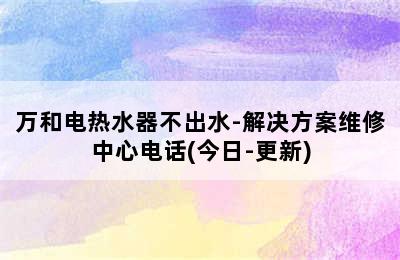 万和电热水器不出水-解决方案维修中心电话(今日-更新)