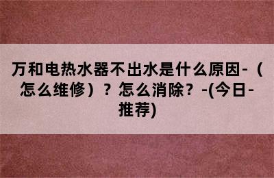 万和电热水器不出水是什么原因-（怎么维修）？怎么消除？-(今日-推荐)