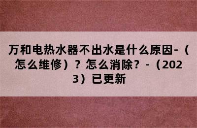 万和电热水器不出水是什么原因-（怎么维修）？怎么消除？-（2023）已更新