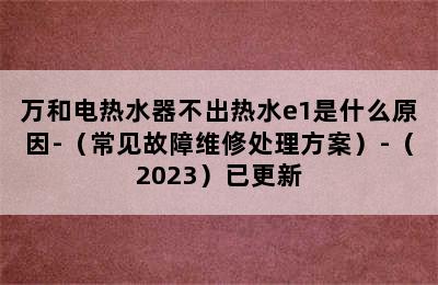 万和电热水器不出热水e1是什么原因-（常见故障维修处理方案）-（2023）已更新