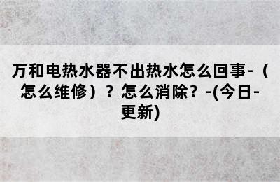 万和电热水器不出热水怎么回事-（怎么维修）？怎么消除？-(今日-更新)