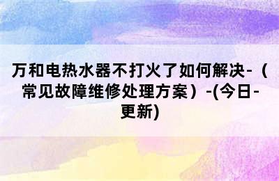 万和电热水器不打火了如何解决-（常见故障维修处理方案）-(今日-更新)