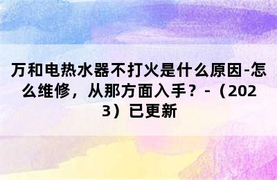 万和电热水器不打火是什么原因-怎么维修，从那方面入手？-（2023）已更新