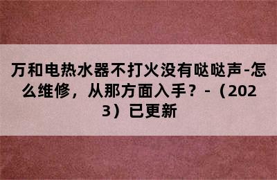 万和电热水器不打火没有哒哒声-怎么维修，从那方面入手？-（2023）已更新