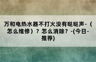 万和电热水器不打火没有哒哒声-（怎么维修）？怎么消除？-(今日-推荐)