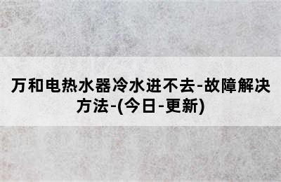 万和电热水器冷水进不去-故障解决方法-(今日-更新)