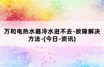 万和电热水器冷水进不去-故障解决方法-(今日-资讯)