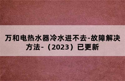 万和电热水器冷水进不去-故障解决方法-（2023）已更新