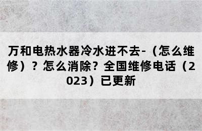 万和电热水器冷水进不去-（怎么维修）？怎么消除？全国维修电话（2023）已更新