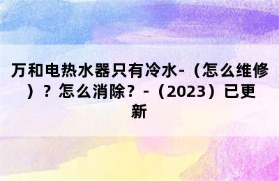 万和电热水器只有冷水-（怎么维修）？怎么消除？-（2023）已更新