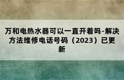 万和电热水器可以一直开着吗-解决方法维修电话号码（2023）已更新