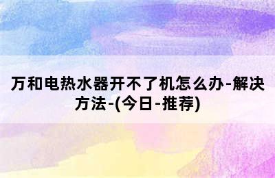 万和电热水器开不了机怎么办-解决方法-(今日-推荐)